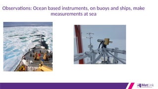 Observations: Ocean based instruments, on buoys and ships, make
measurements at sea
 