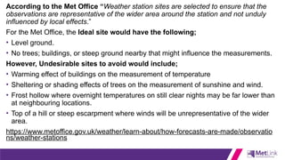 According to the Met Office “Weather station sites are selected to ensure that the
observations are representative of the wider area around the station and not unduly
influenced by local effects.”
For the Met Office, the Ideal site would have the following;
• Level ground.
• No trees; buildings, or steep ground nearby that might influence the measurements.
However, Undesirable sites to avoid would include;
• Warming effect of buildings on the measurement of temperature
• Sheltering or shading effects of trees on the measurement of sunshine and wind.
• Frost hollow where overnight temperatures on still clear nights may be far lower than
at neighbouring locations.
• Top of a hill or steep escarpment where winds will be unrepresentative of the wider
area.
https://www.metoffice.gov.uk/weather/learn-about/how-forecasts-are-made/observatio
ns/weather-stations
 