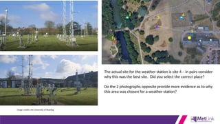 1
2
3
4
5
The actual site for the weather station is site 4 – in pairs consider
why this was the best site. Did you select the correct place?
Do the 2 photographs opposite provide more evidence as to why
this area was chosen for a weather station?
Image credits: the University of Reading
 