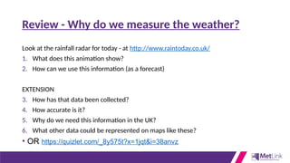 Review - Why do we measure the weather?
Look at the rainfall radar for today - at http://www.raintoday.co.uk/
1. What does this animation show?
2. How can we use this information (as a forecast)
EXTENSION
3. How has that data been collected?
4. How accurate is it?
5. Why do we need this information in the UK?
6. What other data could be represented on maps like these?
• OR https://quizlet.com/_8y575t?x=1jqt&i=38anvz
 