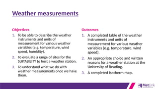 Weather measurements
Objectives
1. To be able to describe the weather
instruments and units of
measurement for various weather
variables (e.g. temperature, wind
speed, humidity).
2. To evaluate a range of sites for the
SUITABILITY to host a weather station.
3. To understand what we do with
weather measurements once we have
them.
Outcomes
1. A completed table of the weather
instruments and units of
measurement for various weather
variables (e.g. temperature, wind
speed).
2. An appropriate choice and written
reasons for a weather station at the
University of Reading.
3. A completed Isotherm map.
 