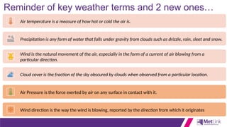 Reminder of key weather terms and 2 new ones…
Air temperature is a measure of how hot or cold the air is.
Precipitation is any form of water that falls under gravity from clouds such as drizzle, rain, sleet and snow.
Wind is the natural movement of the air, especially in the form of a current of air blowing from a
particular direction.
Cloud cover is the fraction of the sky obscured by clouds when observed from a particular location.
Air Pressure is the force exerted by air on any surface in contact with it.
Wind direction is the way the wind is blowing, reported by the direction from which it originates
 