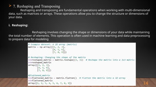 14
 7. Reshaping and Transposing
Reshaping and transposing are fundamental operations when working with multi-dimensional
data, such as matrices or arrays. These operations allow you to change the structure or dimensions of
your data.
i. Reshaping:
Reshaping involves changing the shape or dimensions of your data while maintaining
the total number of elements. This operation is often used in machine learning and data preprocessing
to prepare data for modeling
 