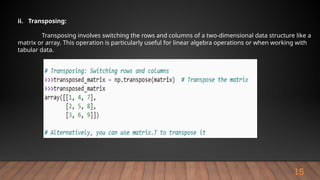 15
ii. Transposing:
Transposing involves switching the rows and columns of a two-dimensional data structure like a
matrix or array. This operation is particularly useful for linear algebra operations or when working with
tabular data.
 
