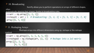 18
 10. Broadcasting
NumPy allows you to perform operations on arrays of different shapes,
often
automatically aligning their shapes, thanks to broadcasting rules.
 11. Reshaping Arrays
Reshape arrays into different dimensions using np. reshape or the reshape
method.
 