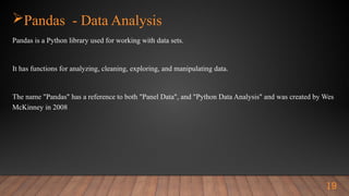 Pandas - Data Analysis
Pandas is a Python library used for working with data sets.
It has functions for analyzing, cleaning, exploring, and manipulating data.
The name "Pandas" has a reference to both "Panel Data", and "Python Data Analysis" and was created by Wes
McKinney in 2008
19
 