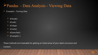 Pandas - Data Analysis - Viewing Data
 Examples - Viewing Data
 df.head()
 df.tail()
 df.shape
 df.info()
 df.describe()
 df.sample(~)
These methods are invaluable for getting an initial sense of your data's structure and
Content.
22
 