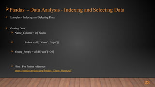 Pandas - Data Analysis - Indexing and Selecting Data
 Examples - Indexing and Selecting Data
 Viewing Data
 Name_Column = df[`Name`
 Subset = df[[‘Name’, ‘Age’]]
 Young_People = df[df[“age”] <30]
 Hint : For further reference
https://pandas.pydata.org/Pandas_Cheat_Sheet.pdf
23
 