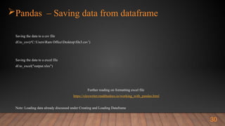 Pandas – Saving data from dataframe
Saving the data to a csv file
df.to_csv(r'C:UsersRam OfficeDesktopfile3.csv’)
Saving the data to a excel file
df.to_excel("output.xlsx")
Further reading on formatting excel file
https://xlsxwriter.readthedocs.io/working_with_pandas.html
Note: Loading data already discussed under Creating and Loading Dataframe
30
 
