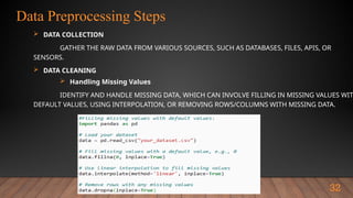Data Preprocessing Steps
32
 DATA COLLECTION
GATHER THE RAW DATA FROM VARIOUS SOURCES, SUCH AS DATABASES, FILES, APIS, OR
SENSORS.
 DATA CLEANING
 Handling Missing Values
IDENTIFY AND HANDLE MISSING DATA, WHICH CAN INVOLVE FILLING IN MISSING VALUES WIT
DEFAULT VALUES, USING INTERPOLATION, OR REMOVING ROWS/COLUMNS WITH MISSING DATA.
 