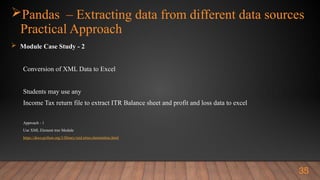 Pandas – Extracting data from different data sources
Practical Approach
 Module Case Study - 2
Conversion of XML Data to Excel
Students may use any
Income Tax return file to extract ITR Balance sheet and profit and loss data to excel
Approach - 1
Use XML Element tree Module
https://docs.python.org/3/library/xml.etree.elementtree.html
35
 