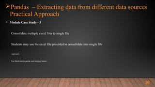 Pandas – Extracting data from different data sources
Practical Approach
 Module Case Study - 3
Consolidate multiple excel files to single file
Students may use the excel file provided to consolidate into single file
Approach :
Use Dataframe in pandas and merging feature .
36
 