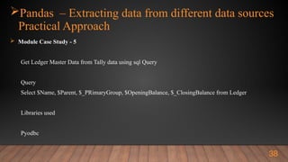 Pandas – Extracting data from different data sources
Practical Approach
 Module Case Study - 5
Get Ledger Master Data from Tally data using sql Query
Query
Select $Name, $Parent, $_PRimaryGroup, $OpeningBalance, $_ClosingBalance from Ledger
Libraries used
Pyodbc
38
 