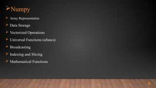 Numpy
 Array Representation
 Data Storage
 Vectorized Operations
 Universal Functions (ufuncs)
 Broadcasting
 Indexing and Slicing
 Mathematical Functions
6
 