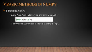 7
BASIC METHODS IN NUMPY
 1. Importing NumPy
To use NumPy in Python, you first need to import it
The common convention is to alias NumPy as `np`.
 