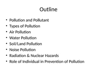 Outline
• Pollution and Pollutant
• Types of Pollution
• Air Pollution
• Water Pollution
• Soil/Land Pollution
• Noise Pollution
• Radiation & Nuclear Hazards
• Role of Individual in Prevention of Pollution
 