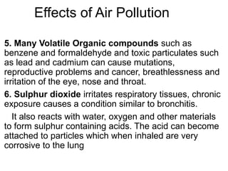 Effects of Air Pollution
5. Many Volatile Organic compounds such as
benzene and formaldehyde and toxic particulates such
as lead and cadmium can cause mutations,
reproductive problems and cancer, breathlessness and
irritation of the eye, nose and throat.
6. Sulphur dioxide irritates respiratory tissues, chronic
exposure causes a condition similar to bronchitis.
It also reacts with water, oxygen and other materials
to form sulphur containing acids. The acid can become
attached to particles which when inhaled are very
corrosive to the lung
 