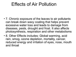 Effects of Air Pollution
• 7. Chronic exposure of the leaves to air pollutants
can break down waxy coating that helps prevent
excessive water loss and leads to damage from
diseases, pests, drought and frost. It also affects
photosynthesis, respiration and other metabolisms
• 8. Other Effects includes: Global warming, acid
rain, smog, ozone depletion, mortality, cancer,
reduced energy and irritation of eyes, nose, mouth
and throat
 