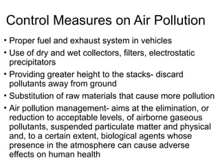 Control Measures on Air Pollution
• Proper fuel and exhaust system in vehicles
• Use of dry and wet collectors, filters, electrostatic
precipitators
• Providing greater height to the stacks- discard
pollutants away from ground
• Substitution of raw materials that cause more pollution
• Air pollution management- aims at the elimination, or
reduction to acceptable levels, of airborne gaseous
pollutants, suspended particulate matter and physical
and, to a certain extent, biological agents whose
presence in the atmosphere can cause adverse
effects on human health
 