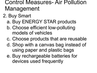 Control Measures- Air Pollution
Management
2. Buy Smart
a. Buy ENERGY STAR products
b. Choose efficient low-polluting
models of vehicles
c. Choose products that are reusable
d. Shop with a canvas bag instead of
using paper and plastic bags
e. Buy rechargeable batteries for
devices used frequently
 