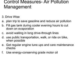 Control Measures- Air Pollution
Management
3. Drive Wise
a. plan trip to save gasoline and reduce air pollution
b. Fill gas tank during cooler evening hours to cut
down on evaporation
c. avoid waiting in long drive-through lines
d. use public transportation, walk, or ride on bike,
when possible
e. Get regular engine tune ups and care maintenance
checks
f. Use energy-conserving grade motor oil
 