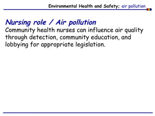 Environmental Health and Safety; air pollution
Nursing role / Air pollution
Community health nurses can influence air quality
through detection, community education, and
lobbying for appropriate legislation.
 