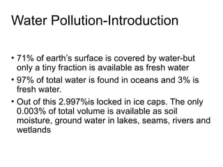 Water Pollution-Introduction
• 71% of earth’s surface is covered by water-but
only a tiny fraction is available as fresh water
• 97% of total water is found in oceans and 3% is
fresh water.
• Out of this 2.997%is locked in ice caps. The only
0.003% of total volume is available as soil
moisture, ground water in lakes, seams, rivers and
wetlands
 