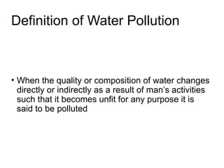 Definition of Water Pollution
• When the quality or composition of water changes
directly or indirectly as a result of man’s activities
such that it becomes unfit for any purpose it is
said to be polluted
 