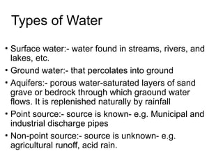 Types of Water
• Surface water:- water found in streams, rivers, and
lakes, etc.
• Ground water:- that percolates into ground
• Aquifers:- porous water-saturated layers of sand
grave or bedrock through which graound water
flows. It is replenished naturally by rainfall
• Point source:- source is known- e.g. Municipal and
industrial discharge pipes
• Non-point source:- source is unknown- e.g.
agricultural runoff, acid rain.
 