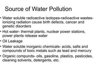 Source of Water Pollution
• Water soluble radioactive isotopes-radioactive wastes-
ionizing radiation cause birth defects, cancer and
genetic disorders
• Hot water- thermal plants, nuclear power stations,
power plants release water
• Oil Leakage
• Water soluble inorganic chemicals- acids, salts and
compounds of toxic metals such as lead and mercury
• Organic compunds- oils, gasoline, plastics, pesticides,
cleaning solvents, detergents, etc.
 