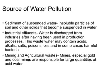 Source of Water Pollution
• Sediment of suspended water- insoluble particles of
soil and other solids that become suspended in water
• Industrial effluents- Water is discharged from
indusries after having been used in production
processes. This waste water may contain acids,
alkalis, salts, poisons, oils and in some cases harmful
bacteria
• Mining and Agricultural wastes- Mines, especial gold
and coal mines are responsible for large quantities of
acid water
 