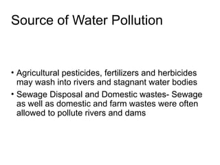 Source of Water Pollution
• Agricultural pesticides, fertilizers and herbicides
may wash into rivers and stagnant water bodies
• Sewage Disposal and Domestic wastes- Sewage
as well as domestic and farm wastes were often
allowed to pollute rivers and dams
 