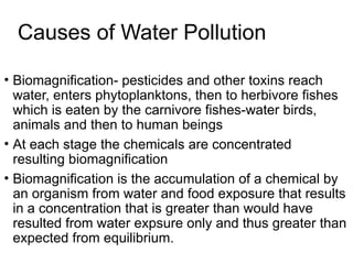 Causes of Water Pollution
• Biomagnification- pesticides and other toxins reach
water, enters phytoplanktons, then to herbivore fishes
which is eaten by the carnivore fishes-water birds,
animals and then to human beings
• At each stage the chemicals are concentrated
resulting biomagnification
• Biomagnification is the accumulation of a chemical by
an organism from water and food exposure that results
in a concentration that is greater than would have
resulted from water expsure only and thus greater than
expected from equilibrium.
 