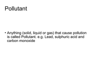 Pollutant
• Anything (solid, liquid or gas) that cause pollution
is called Pollutant. e.g. Lead, sulphuric acid and
carbon monoxide
 