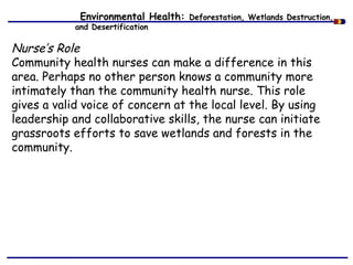 Environmental Health: Deforestation, Wetlands Destruction,
and Desertification
Nurse’s Role
Community health nurses can make a difference in this
area. Perhaps no other person knows a community more
intimately than the community health nurse. This role
gives a valid voice of concern at the local level. By using
leadership and collaborative skills, the nurse can initiate
grassroots efforts to save wetlands and forests in the
community.
 