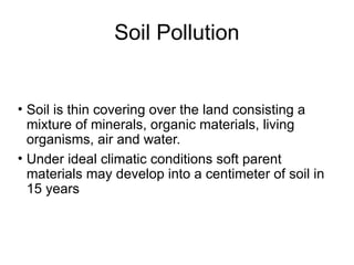 Soil Pollution
• Soil is thin covering over the land consisting a
mixture of minerals, organic materials, living
organisms, air and water.
• Under ideal climatic conditions soft parent
materials may develop into a centimeter of soil in
15 years
 