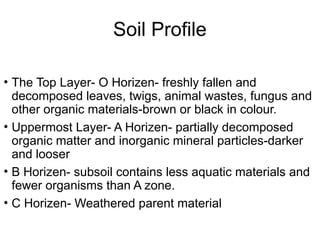 Soil Profile
• The Top Layer- O Horizen- freshly fallen and
decomposed leaves, twigs, animal wastes, fungus and
other organic materials-brown or black in colour.
• Uppermost Layer- A Horizen- partially decomposed
organic matter and inorganic mineral particles-darker
and looser
• B Horizen- subsoil contains less aquatic materials and
fewer organisms than A zone.
• C Horizen- Weathered parent material
 