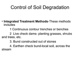 Control of Soil Degradation
• Integrated Treatment Methods-These methods
includes
1 Continuous contour trenches or benches
2 Live check dams- planting grasses, shrubs
and trees, etc.
3. Bund constructed out of stones
4. Earthen check bund-local soil, across the
stream
 