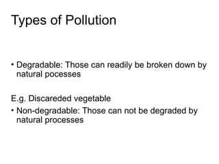 Types of Pollution
• Degradable: Those can readily be broken down by
natural pocesses
E.g. Discareded vegetable
• Non-degradable: Those can not be degraded by
natural processes
 
