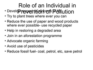 Role of an Individual in
Prevention of Pollution
• Develop respect to all forms of life
• Try to plant trees where ever you can
• Reduce the use of paper and wood products
where ever possible- use recycled paper
• Help in restoring a degraded area
• Join in an aforestation programme
• Advocate organic farming
• Avoid use of pesticides
• Reduce fossil fuel- coal, petrol, etc, save petrol
 