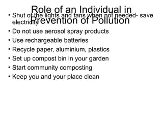 Role of an Individual in
Prevention of Pollution
• Shut of the lights and fans when not needed- save
electricity
• Do not use aerosol spray products
• Use rechargeable batteries
• Recycle paper, aluminium, plastics
• Set up compost bin in your garden
• Start community composting
• Keep you and your place clean
 