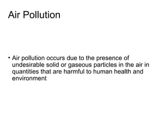 Air Pollution
• Air pollution occurs due to the presence of
undesirable solid or gaseous particles in the air in
quantities that are harmful to human health and
environment
 