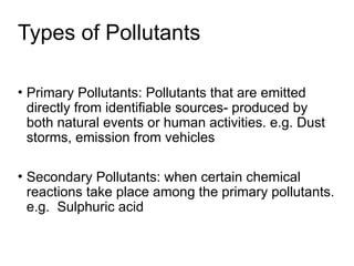 Types of Pollutants
• Primary Pollutants: Pollutants that are emitted
directly from identifiable sources- produced by
both natural events or human activities. e.g. Dust
storms, emission from vehicles
• Secondary Pollutants: when certain chemical
reactions take place among the primary pollutants.
e.g. Sulphuric acid
 