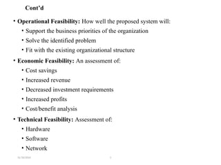 31/10/2024 1
Cont’d
• Operational Feasibility: How well the proposed system will:
• Support the business priorities of the organization
• Solve the identified problem
• Fit with the existing organizational structure
• Economic Feasibility: An assessment of:
• Cost savings
• Increased revenue
• Decreased investment requirements
• Increased profits
• Cost/benefit analysis
• Technical Feasibility: Assessment of:
• Hardware
• Software
• Network
 