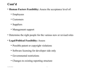 31/10/2024 1
Cont’d
• Human Factors Feasibility: Assess the acceptance level of:
• Employees
• Customers
• Suppliers
• Management support
• Determine the right people for the various new or revised roles
• Legal/Political Feasibility: Assess
• Possible patent or copyright violations
• Software licensing for developer side only
• Governmental restrictions
• Changes to existing reporting structure
 
