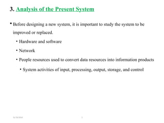 31/10/2024 1
3. Analysis of the Present System
 Before designing a new system, it is important to study the system to be
improved or replaced.
• Hardware and software
• Network
• People resources used to convert data resources into information products
• System activities of input, processing, output, storage, and control
 