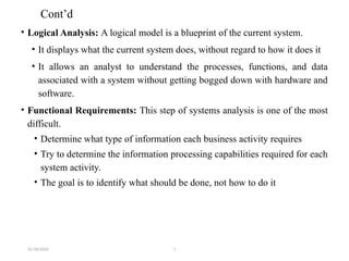 31/10/2024 1
Cont’d
• Logical Analysis: A logical model is a blueprint of the current system.
• It displays what the current system does, without regard to how it does it
• It allows an analyst to understand the processes, functions, and data
associated with a system without getting bogged down with hardware and
software.
• Functional Requirements: This step of systems analysis is one of the most
difficult.
• Determine what type of information each business activity requires
• Try to determine the information processing capabilities required for each
system activity.
• The goal is to identify what should be done, not how to do it
 