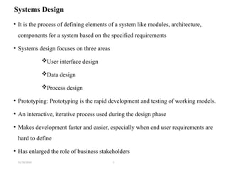 31/10/2024 1
Systems Design
• It is the process of defining elements of a system like modules, architecture,
components for a system based on the specified requirements
• Systems design focuses on three areas
User interface design
Data design
Process design
• Prototyping: Prototyping is the rapid development and testing of working models.
• An interactive, iterative process used during the design phase
• Makes development faster and easier, especially when end user requirements are
hard to define
• Has enlarged the role of business stakeholders
 