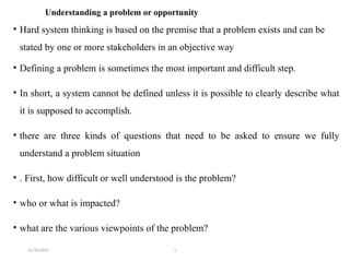 31/10/2024 1
Understanding a problem or opportunity
• Hard system thinking is based on the premise that a problem exists and can be
stated by one or more stakeholders in an objective way
• Defining a problem is sometimes the most important and difficult step.
• In short, a system cannot be defined unless it is possible to clearly describe what
it is supposed to accomplish.
• there are three kinds of questions that need to be asked to ensure we fully
understand a problem situation
• . First, how difficult or well understood is the problem?
• who or what is impacted?
• what are the various viewpoints of the problem?
 