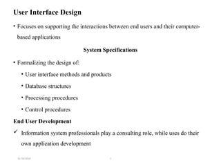 31/10/2024 1
User Interface Design
• Focuses on supporting the interactions between end users and their computer-
based applications
System Specifications
• Formalizing the design of:
• User interface methods and products
• Database structures
• Processing procedures
• Control procedures
End User Development
 Information system professionals play a consulting role, while uses do their
own application development
 